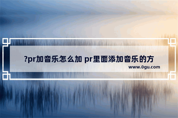 ?pr加音乐怎么加 pr里面添加音乐的方法教程