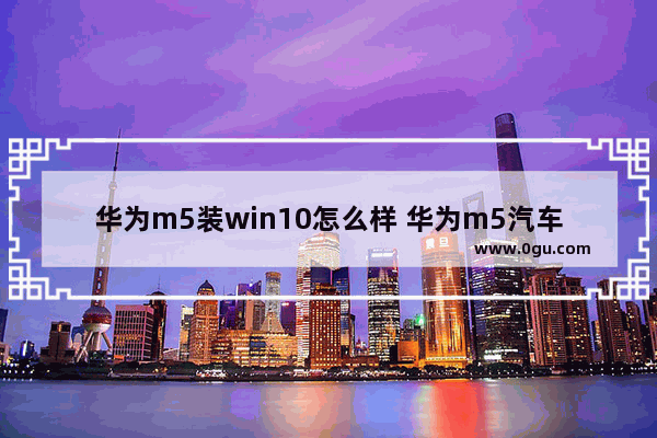 华为m5装win10怎么样 华为m5汽车价格多少