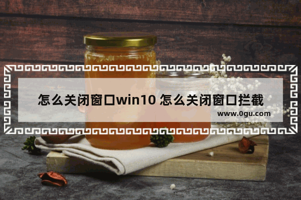 怎么关闭窗口win10 怎么关闭窗口拦截