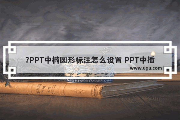 ?PPT中椭圆形标注怎么设置 PPT中插入椭圆形标注的方法教程