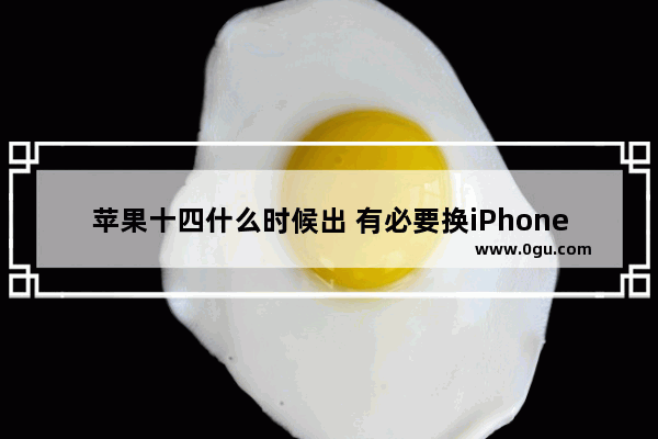 苹果十四什么时候出 有必要换iPhone14吗