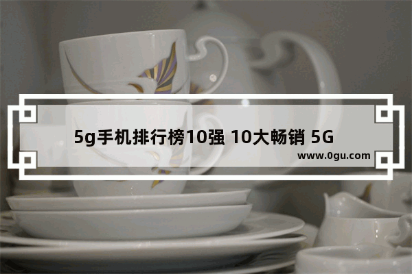 5g手机排行榜10强 10大畅销 5G 安卓手机排名出炉