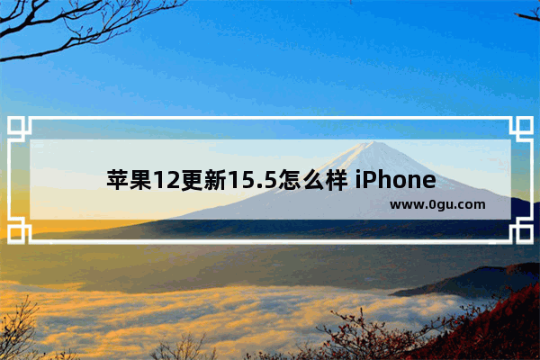 苹果12更新15.5怎么样 iPhone12 升级ios15.5体验