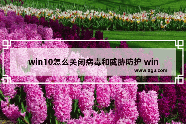 win10怎么关闭病毒和威胁防护 win10病毒防护功能关闭步骤