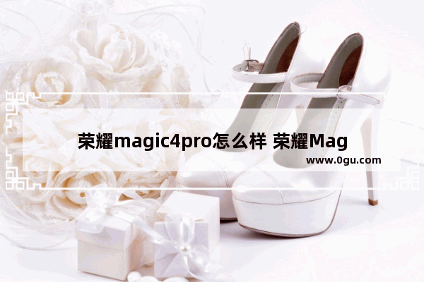 荣耀magic4pro怎么样 荣耀Magic4 Pro全面评测