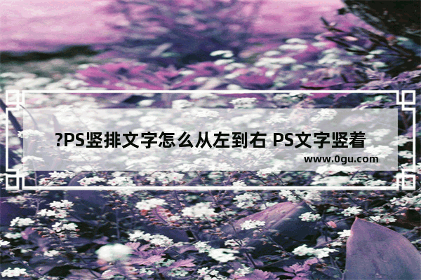 ?PS竖排文字怎么从左到右 PS文字竖着排版并从左到右的方法教程