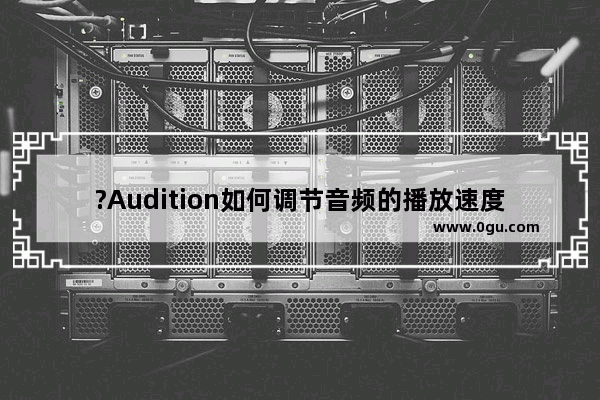 ?Audition如何调节音频的播放速度 Audition加快或放慢音频播放速度的方法教程