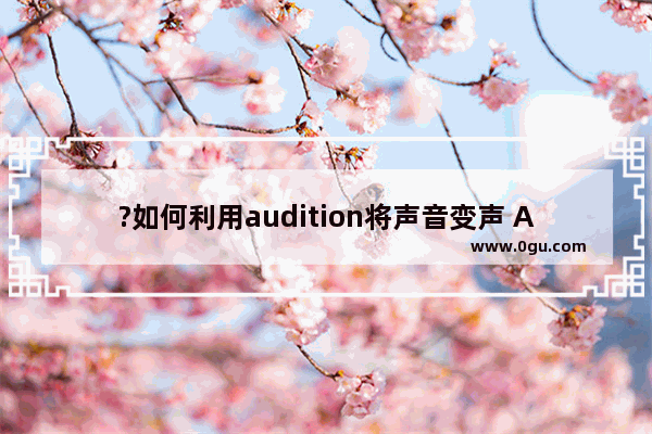 ?如何利用audition将声音变声 Audition将声音变声的方法教程