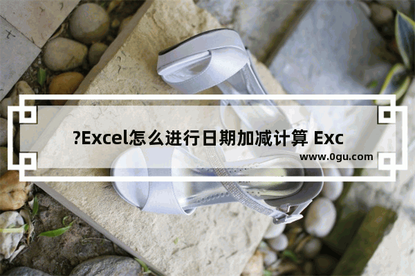 ?Excel怎么进行日期加减计算 Excel进行日期加减计算的方法教程