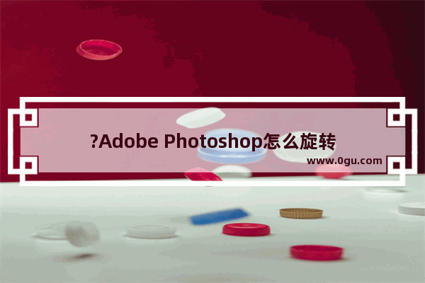 ?Adobe Photoshop怎么旋转图片? PS旋转图片的方法教程