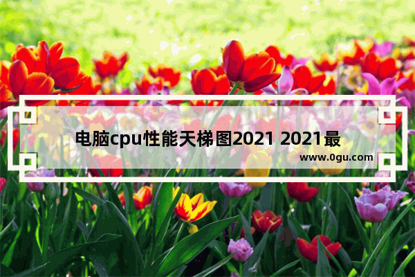 电脑cpu性能天梯图2021 2021最新电脑cpu天梯图