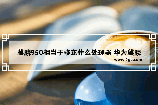 麒麟950相当于骁龙什么处理器 华为麒麟和高通骁龙旗舰处理器性能/