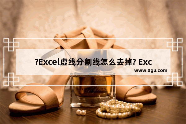 ?Excel虚线分割线怎么去掉? Excel表格去掉虚线分割线的方法教程