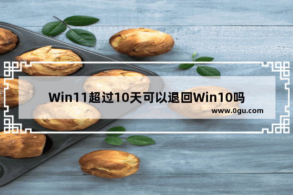 Win11超过10天可以退回Win10吗 快递没去那几天退回