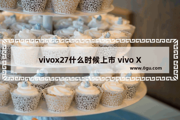 vivox27什么时候上市 vivo X27骁龙710，8+256G