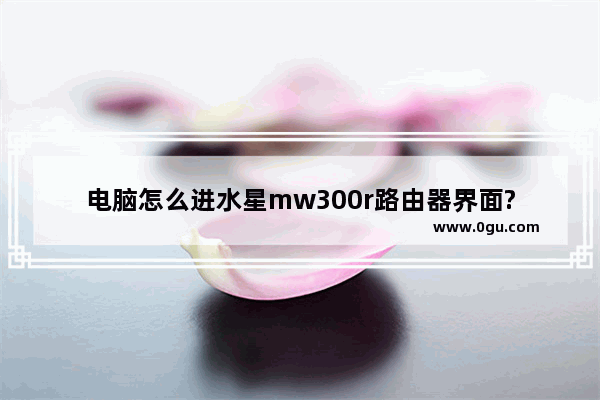 电脑怎么进水星mw300r路由器界面?