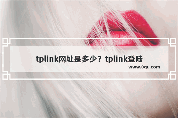 tplink网址是多少？tplink登陆地址大全(什么是tplink网站？Tplink登陆地址百科)