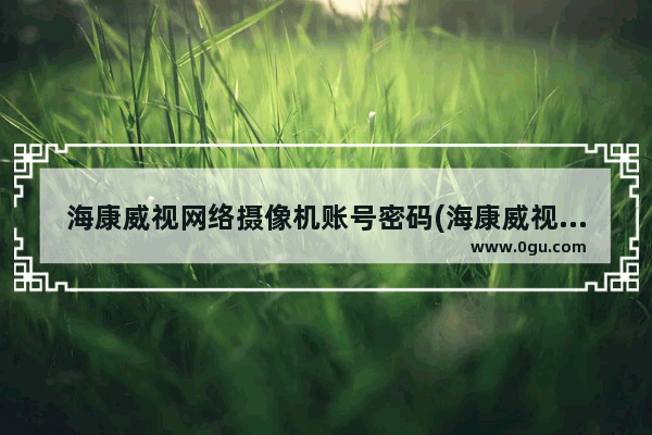 海康威视网络摄像机账号密码(海康威视摄像头登陆密码是什么)