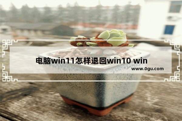 电脑win11怎样退回win10 win10无法退回早版本