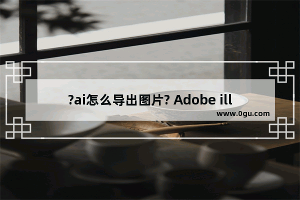 ?ai怎么导出图片? Adobe illustrator导出图片的方法教程