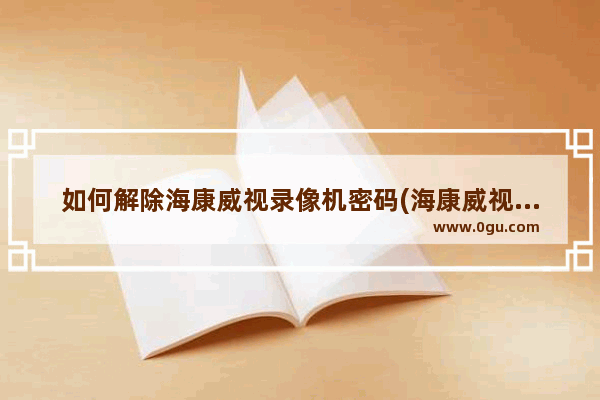 如何解除海康威视录像机密码(海康威视摄像头怎么解密码)