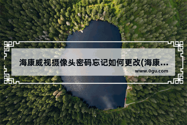 海康威视摄像头密码忘记如何更改(海康威视摄像机怎么修改密码)