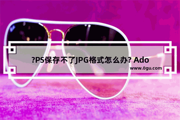 ?PS保存不了JPG格式怎么办? Adobe Photoshop解决保存不了jpg格式的方法教程