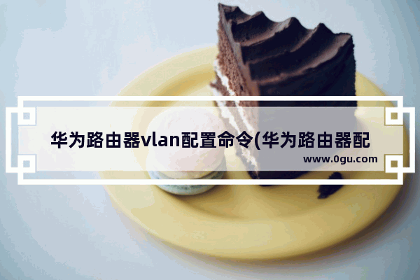 华为路由器vlan配置命令(华为路由器配置vlan)