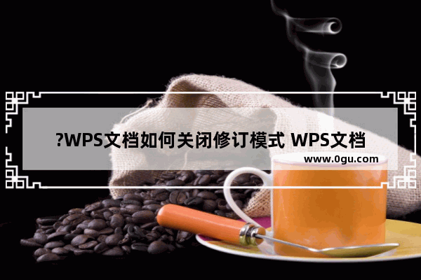 ?WPS文档如何关闭修订模式 WPS文档电脑版关闭修订模式的方法教程