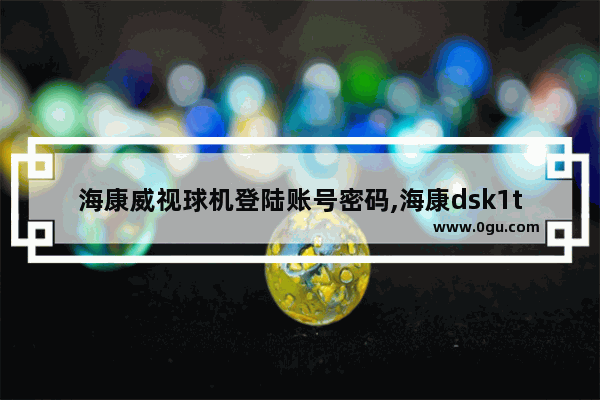 海康威视球机登陆账号密码,海康dsk1t343m门禁主机调试密码