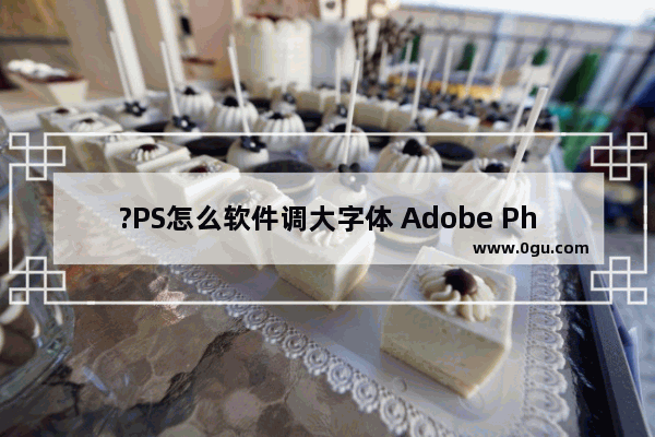 ?PS怎么软件调大字体 Adobe Photoshop调大字体的方法教程