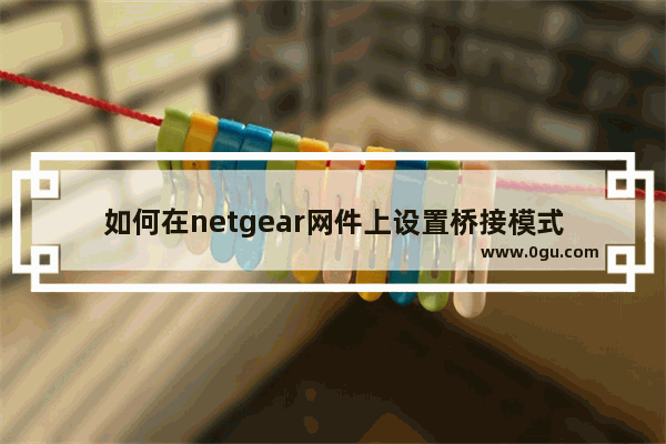 如何在netgear网件上设置桥接模式