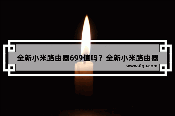 全新小米路由器699值吗？全新小米路由器抢先官方图赏