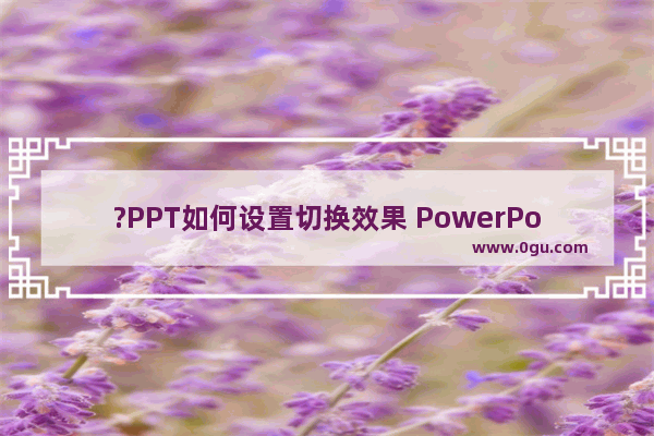 ?PPT如何设置切换效果 PowerPoint演示文稿设置切换效果的方法教程