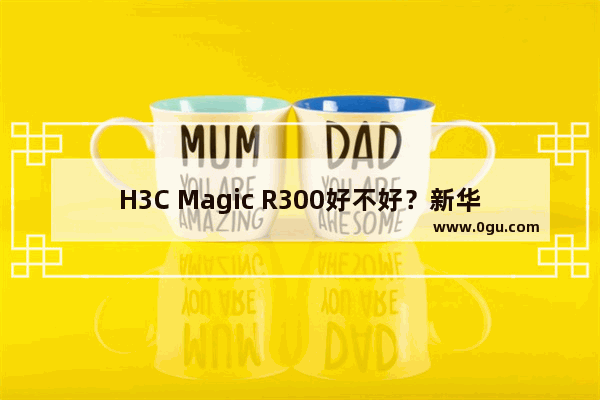 H3C Magic R300好不好？新华三H3C Magic R300全千兆路由器全面图解评测