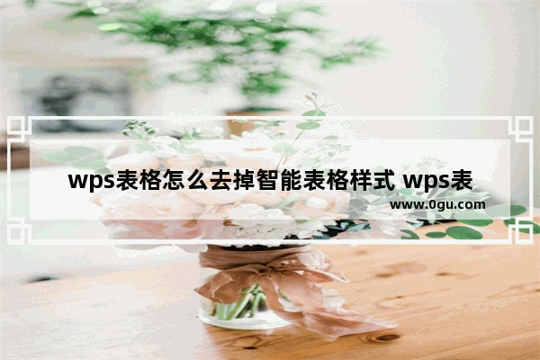 wps表格怎么去掉智能表格样式 wps表格去掉智能表格样式的方法