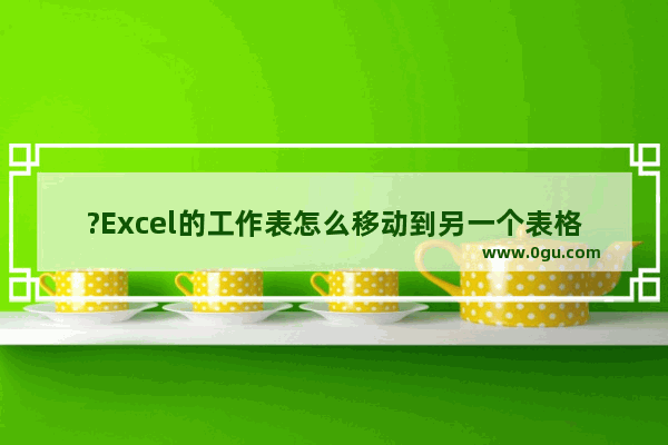 ?Excel的工作表怎么移动到另一个表格中 Excel表格移动工作表的方法教程