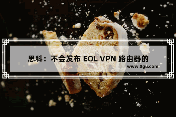 思科：不会发布 EOL VPN 路由器的软件更新