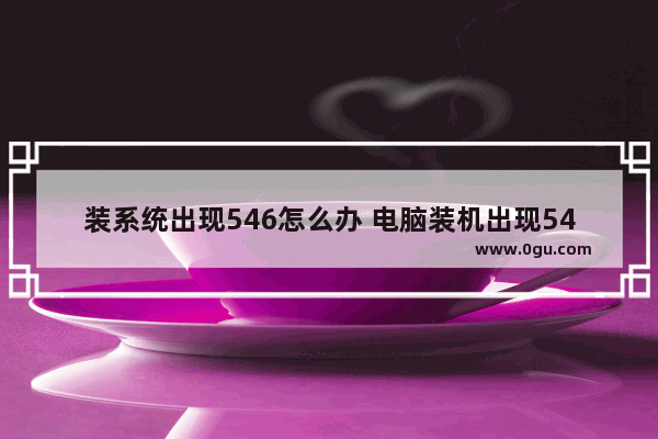 装系统出现546怎么办 电脑装机出现546