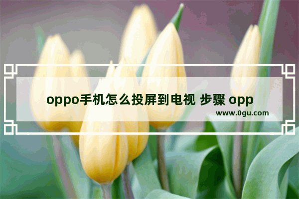 oppo手机怎么投屏到电视 步骤 oppo手机投屏电视详细教程