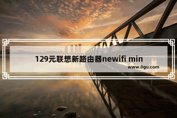 129元联想新路由器newifi mini怎么样？newifi mini评测