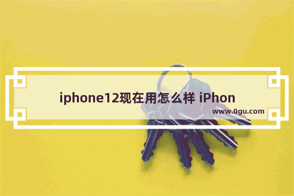 iphone12现在用怎么样 iPhone12的深度体验