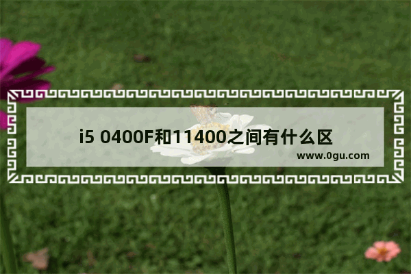 i5 0400F和11400之间有什么区别 i5 10400F和11400之间的对比