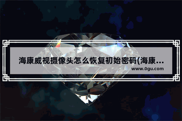 海康威视摄像头怎么恢复初始密码(海康威视网络摄像头怎么重置密码)