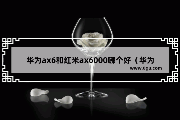 华为ax6和红米ax6000哪个好（华为ax6路由器缺点）