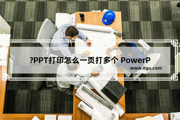 ?PPT打印怎么一页打多个 PowerPoint演示文稿一页打印多个的方法教程