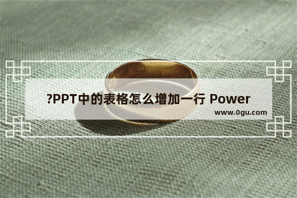 ?PPT中的表格怎么增加一行 PowerPoint演示文稿中表格增加一行的方法教程