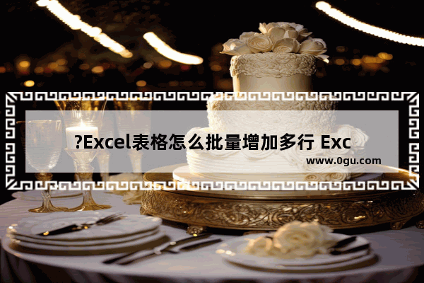 ?Excel表格怎么批量增加多行 Excel表格批量增加多行的方法教程