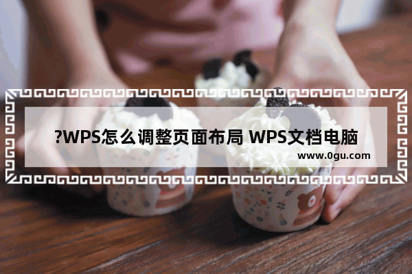 ?WPS怎么调整页面布局 WPS文档电脑版调整页面布局的方法教程