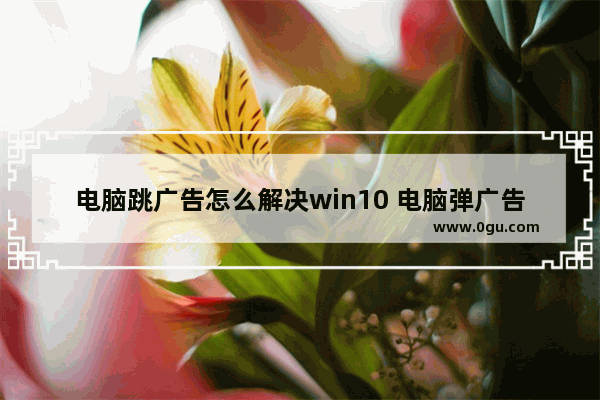 电脑跳广告怎么解决win10 电脑弹广告怎么处理windows10